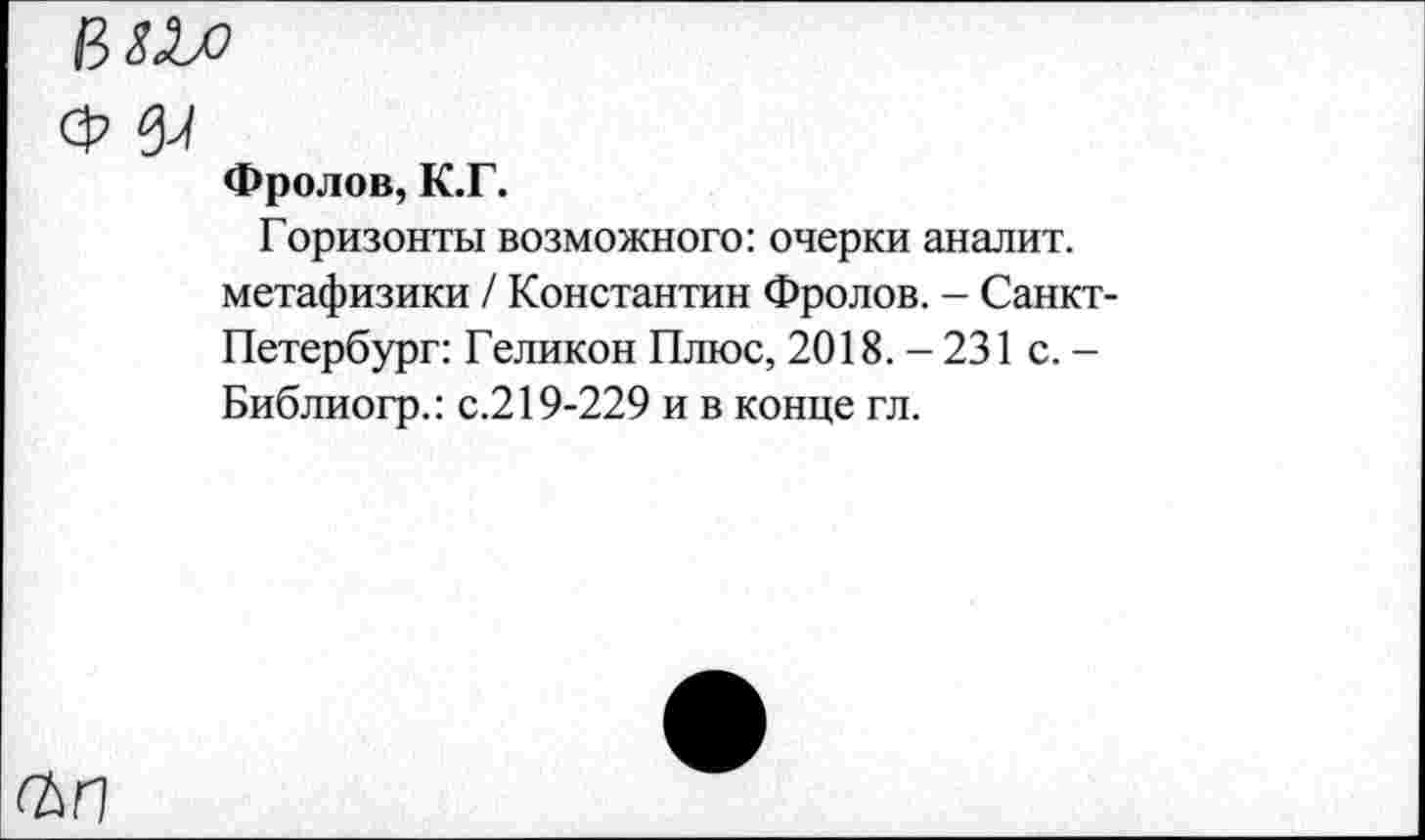 ﻿мм
ф щ
Фролов, К.Г.
Горизонты возможного: очерки аналит. метафизики / Константин Фролов. - Санкт-Петербург: Геликон Плюс, 2018.-231 с. -Библиогр.: с.219-229 и в конце гл.
